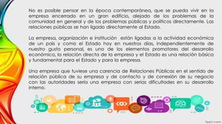 No es posible pensar en la época contemporánea, que se pueda vivir en la
empresa encerrado en un gran edificio, alejado de los problemas de la
comunidad en general y de los problemas públicas y políticos directamente. Las
relaciones públicas se han ligado directamente al Estado.
La empresa, organización e institución están ligadas a la actividad económica
de un país y como el Estado hoy en nuestros días, independientemente de
nuestro gusto personal, es uno de los elementos promotores del desarrollo
económico, la relación directa de la empresa y el Estado es una relación básica
y fundamental para el Estado y para la empresa.
Una empresa que tuviese una carencia de Relaciones Públicas en el sentido de
relación pública de su empresa y de contacto y de conexión de su negocio
con las autoridades sería una empresa con serias dificultades en su desarrollo
interno.
 