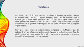Conclusión
Las Relaciones Públicas datan de los primeros tiempos de existencia de
la humanidad, pues en cualquier tiempo y lugar, había ya en mayor o
menor grado relaciones públicas. Es una disciplina que cuenta con
una presencia esencial en el seno delas organizaciones porque
contribuye a la gestión estratégica de la comunicación de cualquier
organización.
Hoy por hoy, ninguna organización, empresa e institución puede
sobrevivir sin las relaciones públicas, ni siquiera el individuo como tal, de
algún modo se hace presente y aún más con el desarrollo y avance
tecnológico que cada vez es superior.
 