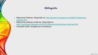 Bibliografía
• Relaciones Públicas. Disponible en: http://tiancito13.blogspot.com/2009/10/relaciones-
publicas.html
• Relaciones públicas modernas. Disponible en:
http://rrpp2unachi.blogspot.com/2011/09/relaciones-publicas-modernas.html
• Contenido SAIA, otorgado por la profesora.
 