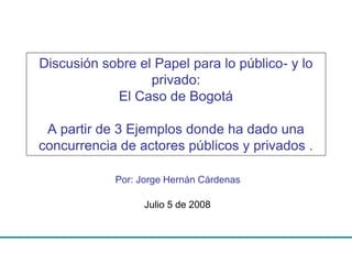 Discusión sobre el Papel para lo público- y lo
privado:
El Caso de Bogotá
A partir de 3 Ejemplos donde ha dado una
concurrencia de actores públicos y privados .
Por: Jorge Hernán Cárdenas
Julio 5 de 2008

 