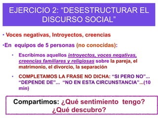 EJERCICIO 2: “DESESTRUCTURAR EL
         DISCURSO SOCIAL”
• Voces negativas, Introyectos, creencias
•En equipos de 5 personas (no conocidas):
   •   Escribimos aquellos introyectos, voces negativas,
       creencias familiares y religiosas sobre la pareja, el
       matrimonio, el divorcio, la separación
   •   COMPLETAMOS LA FRASE NO DICHA: “SI PERO NO”...
       “DEPENDE DE”... “NO EN ESTA CIRCUNSTANCIA”...(10
       min)

    Compartimos: ¿Qué sentimiento tengo?
              ¿Qué descubro?
 