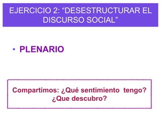 EJERCICIO 2: “DESESTRUCTURAR EL
       DISCURSO SOCIAL”


• PLENARIO



Compartimos: ¿Qué sentimiento tengo?
          ¿Que descubro?
 