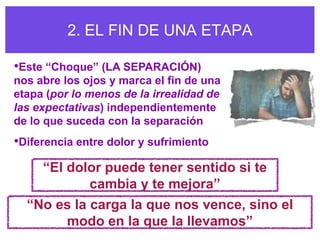 2. EL FIN DE UNA ETAPA

•Este “Choque” (LA SEPARACIÓN)
nos abre los ojos y marca el fin de una
etapa (por lo menos de la irrealidad de
las expectativas) independientemente
de lo que suceda con la separación
•Diferencia entre dolor y sufrimiento
     “El dolor puede tener sentido si te
            cambia y te mejora”
  “No es la carga la que nos vence, sino el
       modo en la que la llevamos”
 