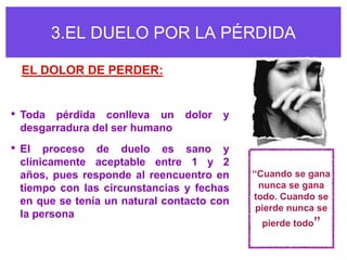 3.EL DUELO POR LA PÉRDIDA

 EL DOLOR DE PERDER:


• Toda pérdida conlleva un dolor y
 desgarradura del ser humano
• El proceso de duelo es sano y
 clínicamente aceptable entre 1 y 2
 años, pues responde al reencuentro en     “Cuando se gana
 tiempo con las circunstancias y fechas      nunca se gana
                                           todo. Cuando se
 en que se tenía un natural contacto con
                                            pierde nunca se
 la persona
                                             pierde todo”
 