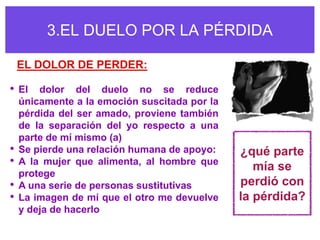 3.EL DUELO POR LA PÉRDIDA

    EL DOLOR DE PERDER:

• El dolor del duelo no se reduce
    únicamente a la emoción suscitada por la
    pérdida del ser amado, proviene también
    de la separación del yo respecto a una
    parte de mí mismo (a)
•   Se pierde una relación humana de apoyo:    ¿qué parte
•   A la mujer que alimenta, al hombre que
                                                  mía se
    protege
•   A una serie de personas sustitutivas       perdió con
•   La imagen de mí que el otro me devuelve    la pérdida?
    y deja de hacerlo
 