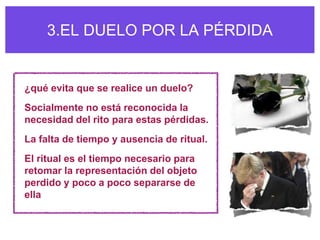 3.EL DUELO POR LA PÉRDIDA


¿qué evita que se realice un duelo?
Socialmente no está reconocida la
necesidad del rito para estas pérdidas.
La falta de tiempo y ausencia de ritual.
El ritual es el tiempo necesario para
retomar la representación del objeto
perdido y poco a poco separarse de
ella
 