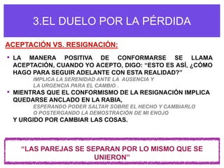3.EL DUELO POR LA PÉRDIDA

ACEPTACIÓN VS. RESIGNACIÓN:
•   LA MANERA POSITIVA DE CONFORMARSE SE LLAMA
    ACEPTACIÓN, CUANDO YO ACEPTO, DIGO: “ESTO ES ASÍ, ¿CÓMO
    HAGO PARA SEGUIR ADELANTE CON ESTA REALIDAD?”
         IMPLICA LA SERENIDAD ANTE LA AUSENCIA Y
         LA URGENCIA PARA EL CAMBIO .
•   MIENTRAS QUE EL CONFORMISMO DE LA RESIGNACIÓN IMPLICA
    QUEDARSE ANCLADO EN LA RABIA,
         ESPERANDO PODER SALTAR SOBRE EL HECHO Y CAMBIARLO
         O POSTERGANDO LA DEMOSTRACIÓN DE MI ENOJO
    Y URGIDO POR CAMBIAR LAS COSAS.



      “LAS PAREJAS SE SEPARAN POR LO MISMO QUE SE
                        UNIERON”
 