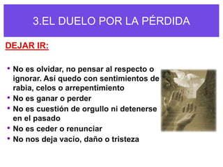 3.EL DUELO POR LA PÉRDIDA

DEJAR IR:

• No es olvidar, no pensar al respecto o
    ignorar. Así quedo con sentimientos de
    rabia, celos o arrepentimiento
•   No es ganar o perder
•   No es cuestión de orgullo ni detenerse
    en el pasado
•   No es ceder o renunciar
•   No nos deja vacío, daño o tristeza
 