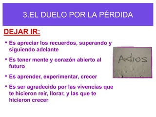 3.EL DUELO POR LA PÉRDIDA

DEJAR IR:
• Es apreciar los recuerdos, superando y
 siguiendo adelante
• Es tener mente y corazón abierto al
 futuro
• Es aprender, experimentar, crecer
• Es ser agradecido por las vivencias que
 te hicieron reír, llorar, y las que te
 hicieron crecer
 