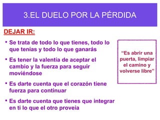 3.EL DUELO POR LA PÉRDIDA

DEJAR IR:
• Se trata de todo lo que tienes, todo lo
 que tenías y todo lo que ganarás
                                             “Es abrir una
• Es tener la valentía de aceptar el        puerta, limpiar
 cambio y la fuerza para seguir               el camino y
 moviéndose                                 volverse libre”

• Es darte cuenta que el corazón tiene
 fuerza para continuar
• Es darte cuenta que tienes que integrar
 en ti lo que el otro proveía
 