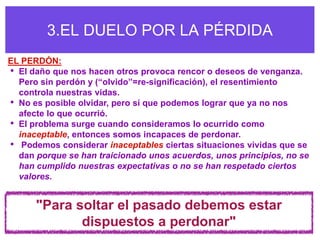 3.EL DUELO POR LA PÉRDIDA
EL PERDÓN:
• El daño que nos hacen otros provoca rencor o deseos de venganza.
  Pero sin perdón y (“olvido”=re-significación), el resentimiento
  controla nuestras vidas.
• No es posible olvidar, pero sí que podemos lograr que ya no nos
  afecte lo que ocurrió.
• El problema surge cuando consideramos lo ocurrido como
  inaceptable, entonces somos incapaces de perdonar.
• Podemos considerar inaceptables ciertas situaciones vividas que se
  dan porque se han traicionado unos acuerdos, unos principios, no se
  han cumplido nuestras expectativas o no se han respetado ciertos
  valores.


      "Para soltar el pasado debemos estar
             dispuestos a perdonar"
 