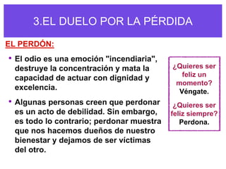 3.EL DUELO POR LA PÉRDIDA
EL PERDÓN:
• El odio es una emoción "incendiaria",
 destruye la concentración y mata la      ¿Quieres ser
                                             feliz un
 capacidad de actuar con dignidad y
                                           momento?
 excelencia.                                Véngate.
• Algunas personas creen que perdonar      ¿Quieres ser
 es un acto de debilidad. Sin embargo,    feliz siempre?
 es todo lo contrario; perdonar muestra      Perdona.
 que nos hacemos dueños de nuestro
 bienestar y dejamos de ser víctimas
 del otro.
 