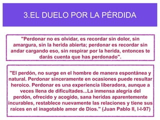 3.EL DUELO POR LA PÉRDIDA

     "Perdonar no es olvidar, es recordar sin dolor, sin
  amargura, sin la herida abierta; perdonar es recordar sin
 andar cargando eso, sin respirar por la herida, entonces te
            darás cuenta que has perdonado".


 "El perdón, no surge en el hombre de manera espontánea y
natural. Perdonar sinceramente en ocasiones puede resultar
 heroico. Perdonar es una experiencia liberadora, aunque a
      veces llena de dificultades...La inmensa alegría del
  perdón, ofrecido y acogido, sana heridas aparentemente
incurables, restablece nuevamente las relaciones y tiene sus
 raíces en el inagotable amor de Dios." (Juan Pablo II, l-l-97)
 