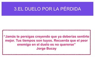 3.EL DUELO POR LA PÉRDIDA




“Jamás te persigas creyendo que ya deberías sentirte
 mejor. Tus tiempos son tuyos. Recuerda que el peor
         enemigo en el duelo es no quererse”
                    Jorge Bucay
 