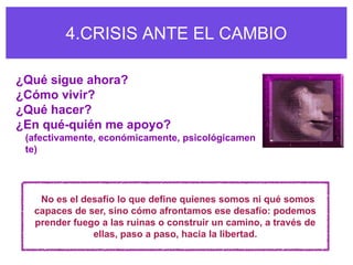 4.CRISIS ANTE EL CAMBIO

¿Qué sigue ahora?
¿Cómo vivir?
¿Qué hacer?
¿En qué-quién me apoyo?
 (afectivamente, económicamente, psicológicamen
 te)




   No es el desafío lo que define quienes somos ni qué somos
  capaces de ser, sino cómo afrontamos ese desafío: podemos
  prender fuego a las ruinas o construir un camino, a través de
              ellas, paso a paso, hacia la libertad.
 