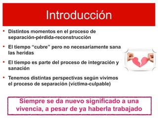 Introducción
• Distintos momentos en el proceso de
  separación-pérdida-reconstrucción
• El tiempo “cubre” pero no necesariamente sana
  las heridas
• El tiempo es parte del proceso de integración y
  sanación
• Tenemos distintas perspectivas según vivimos
  el proceso de separación (víctima-culpable)


      Siempre se da nuevo significado a una
     vivencia, a pesar de ya haberla trabajado
 