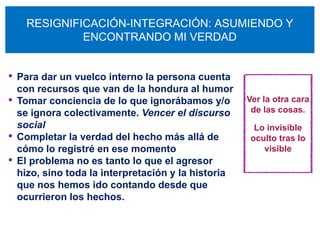 RESIGNIFICACIÓN-INTEGRACIÓN: ASUMIENDO Y
               ENCONTRANDO MI VERDAD


• Para dar un vuelco interno la persona cuenta
    con recursos que van de la hondura al humor
•   Tomar conciencia de lo que ignorábamos y/o        Ver la otra cara
    se ignora colectivamente. Vencer el discurso       de las cosas.
    social                                             Lo invisible
•   Completar la verdad del hecho más allá de         oculto tras lo
    cómo lo registré en ese momento                      visible
•   El problema no es tanto lo que el agresor
    hizo, sino toda la interpretación y la historia
    que nos hemos ido contando desde que
    ocurrieron los hechos.
 