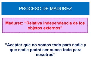 PROCESO DE MADUREZ


Madurez: “Relativa independencia de los
          objetos externos”



“Aceptar que no somos todo para nadie y
  que nadie podrá ser nunca todo para
               nosotros”
 