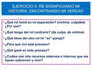 EJERCICIO 5: RE-SIGNIFICANDO MI
   HISTORIA, ENCONTRANDO MI VERDAD

• ¿Qué rol tomé en mi separación? (víctima, culpable)
 ¿Por qué?
• ¿Qué tengo del rol contrario? (de culpa, de víctima)
• ¿Qué tiene del otro rol mi “ex”-pareja?
• ¿Para qué viví este proceso?
• ¿Qué gané en este proceso?
• ¿Cuáles son mis recursos externos e internos que me
 hacen sobrevivir y vivir?
 