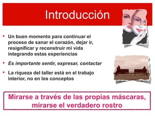 Introducción
• Un buen momento para continuar el
  proceso de sanar el corazón, dejar ir,
  resignificar y reconstruir mi vida
  integrando estas experiencias
• Es importante sentir, expresar, contactar
• La riqueza del taller está en el trabajo
  interior, no en los conceptos


  Mirarse a través de las propias máscaras,
         mirarse el verdadero rostro
 