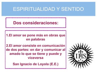 ESPIRITUALIDAD Y SENTIDO

    Dos consideraciones:

1.El amor se pone más en obras que
            en palabras
2.El amor consiste en comunicación
de dos partes: en dar y comunicar al
  amado lo que se tiene y puede y
             viceversa
    San Ignacio de Loyola (E.E.)
 