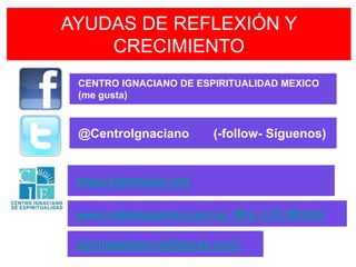 AYUDAS DE REFLEXIÓN Y
    CRECIMIENTO
 CENTRO IGNACIANO DE ESPIRITUALIDAD MEXICO
 (me gusta)



 @CentroIgnaciano       (-follow- Síguenos)


 www.ciemexico.mx

 www.radiodespertar.com.mx M y J 21:00 hrs

 daviladelatorre@gmail.com
 