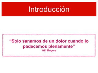 Introducción



“Solo sanamos de un dolor cuando lo
      padecemos plenamente”
              Will Rogers
 