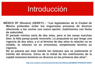 Introducción
MÉXICO DF (Reuters) (28/09/11) - “Los legisladores de la Ciudad de
 México pretenden evitar los engorrosos procesos de divorcio
 ofreciendo a los novios una nueva opción: matrimonios con fecha
 de caducidad.
 El periodo mínimo sería de dos años, pero si las cosas marchan
 bien, la feliz pareja puede renovarlo. La propuesta es que tenga una
 vigencia de dos años, y si al término de dos años la relación no es
 estable, la relación no es armoniosa, simplemente termina su
 vigencia.
 No se pasaría por este trámite tan tortuoso que es justamente el
 trámite del divorcio. Cerca de la mitad de los matrimonios de la
 capital mexicana terminan en divorcio en los primeros dos años”.

                 http://es.reuters.com/article/entertainmentNews/idESMAE78T05D20110930
 