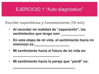EJERCICIO 1 “Auto diagnóstico”

Escribir espontánea y honestamente (10 min)
 • Al recordar mi realidad de “separación”, los
   sentimientos que tengo son: ____________
 • En esta etapa de mi vida, el sentimiento hacia mi
   mismo(a) es:__________________
 • Mi sentimiento hacia el futuro de mi vida es:
   ________________________
 • Mi sentimiento hacia la pareja que “perdí” es:
    _________________________
 