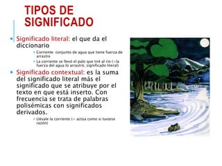 TIPOS DE
SIGNIFICADO
 Significado literal: el que da el
diccionario
 Corriente: conjunto de agua que tiene fuerza de
arrastre
 La corriente se llevó el palo que tiré al río (=la
fuerza del agua lo arrastró, significado literal)
 Significado contextual: es la suma
del significado literal más el
significado que se atribuye por el
texto en que está inserto. Con
frecuencia se trata de palabras
polisémicas con significados
derivados.
 Llévale la corriente (= actúa como si tuviese
razón)
 