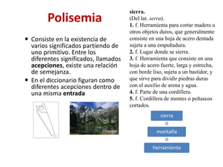 Polisemia
 Consiste en la existencia de
varios significados partiendo de
uno primitivo. Entre los
diferentes significados, llamados
acepciones, existe una relación
de semejanza.
 En el diccionario figuran como
diferentes acepciones dentro de
una misma entrada
sierra
montaña
herramienta
sierra.
(Del lat. serra).
1. f. Herramienta para cortar madera u
otros objetos duros, que generalmente
consiste en una hoja de acero dentada
sujeta a una empuñadura.
2. f. Lugar donde se sierra.
3. f. Herramienta que consiste en una
hoja de acero fuerte, larga y estrecha,
con borde liso, sujeta a un bastidor, y
que sirve para dividir piedras duras
con el auxilio de arena y agua.
4. f. Parte de una cordillera.
5. f. Cordillera de montes o peñascos
cortados.
 