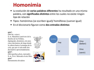 Homonimia
 La evolución de varias palabras diferentes ha resultado en una misma
palabra, con significados distintos entre los cuales no existe ningún
tipo de relación
 Tipos: homónimas (se escriben igual)/ homófonas (suenan igual)
 En el diccionario figuran como dos entradas distintas
hay
ay
homófona
Vino
(beber)
Vino
(venir)
homógrafa
gato1.
(Del lat. cattus).
1. m. Mamífero carnívoro de la
familia de los Félidos,
digitígrado, doméstico, de unos
cinco decímetros de largo desde
la cabeza hasta el arranque de la
cola, que por sí sola mide dos
decímetros aproximadamente.
gato2.
(Del quechua qhatu, mercado).
1. m. Perú. Mercado al aire libre.
gato3
Herramienta elevadora
 