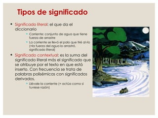 Tipos de significado
 Significado literal: el que da el
diccionario
 Corriente: conjunto de agua que tiene
fuerza de arrastre
 La corriente se llevó el palo que tiré al río
(=la fuerza del agua lo arrastró,
significado literal)
 Significado contextual: es la suma del
significado literal más el significado que
se atribuye por el texto en que está
inserto. Con frecuencia se trata de
palabras polisémicas con significados
derivados.
 Llévale la corriente (= actúa como si
tuviese razón)
 