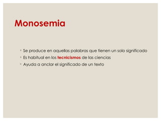 Monosemia
◦ Se produce en aquellas palabras que tienen un solo significado
◦ Es habitual en los tecnicismos de las ciencias
◦ Ayuda a anclar el significado de un texto
 