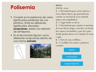 Polisemia
 Consiste en la existencia de varios
significados partiendo de uno
primitivo. Entre los diferentes
significados, llamados
acepciones, existe una relación
de semejanza.
 En el diccionario figuran como
diferentes acepciones dentro de
una misma entrada
sierra
montaña
herramienta
sierra.
(Del lat. serra).
1. f. Herramienta para cortar madera u
otros objetos duros, que generalmente
consiste en una hoja de acero dentada
sujeta a una empuñadura.
2. f. Lugar donde se sierra.
3. f. Herramienta que consiste en una hoja
de acero fuerte, larga y estrecha, con borde
liso, sujeta a un bastidor, y que sirve para
dividir piedras duras con el auxilio de arena
y agua.
4. f. Parte de una cordillera.
5. f. Cordillera de montes o peñascos
cortados.
 