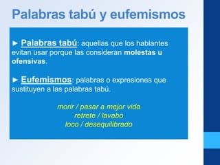 Palabras tabú y eufemismos
► Palabras tabú: aquellas que los hablantes
evitan usar porque las consideran molestas u
ofensivas.
► Eufemismos: palabras o expresiones que
sustituyen a las palabras tabú.
morir / pasar a mejor vida
retrete / lavabo
loco / desequilibrado
 