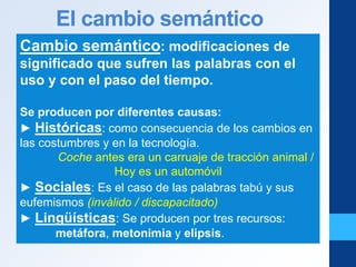 El cambio semántico
Cambio semántico: modificaciones de
significado que sufren las palabras con el
uso y con el paso del tiempo.
Se producen por diferentes causas:
► Históricas: como consecuencia de los cambios en
las costumbres y en la tecnología.
Coche antes era un carruaje de tracción animal /
Hoy es un automóvil
► Sociales: Es el caso de las palabras tabú y sus
eufemismos (inválido / discapacitado)
► Lingüísticas: Se producen por tres recursos:
metáfora, metonimia y elipsis.
 