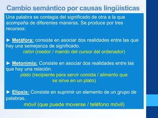 Cambio semántico por causas lingüísticas
Una palabra se contagia del significado de otra a la que
acompaña de diferentes maneras. Se produce por tres
recursos:
► Metáfora: consiste en asociar dos realidades entre las que
hay una semejanza de significado.
ratón (roedor / mando del cursor del ordenador)
► Metonimia: Consiste en asociar dos realidades entre las
que hay una relación.
plato (recipiente para servir comida / alimento que
se sirve en un plato)
► Elipsis: Consiste en suprimir un elemento de un grupo de
palabras.
móvil (que puede moverse / teléfono móvil)
 