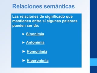 Relaciones semánticas
Las relaciones de significado que
mantienen entre sí algunas palabras
pueden ser de:
► Sinonimia
► Antonimia
► Homonimia
► Hiperonimia
 