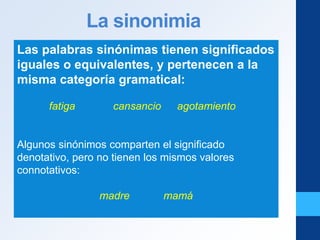 La sinonimia
Las palabras sinónimas tienen significados
iguales o equivalentes, y pertenecen a la
misma categoría gramatical:
fatiga cansancio agotamiento
Algunos sinónimos comparten el significado
denotativo, pero no tienen los mismos valores
connotativos:
madre mamá
 