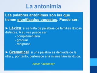 La antonimia
Las palabras antónimas son las que
tienen significados opuestos. Puede ser:
► Léxica: si se trata de palabras de familias léxicas
distintas. A su vez puede ser:
- complementaria
- gradual
- recíproca
► Gramatical: si una palabra es derivada de la
otra y, por tanto, pertenece a la misma familia léxica.
hacer / deshacer
 