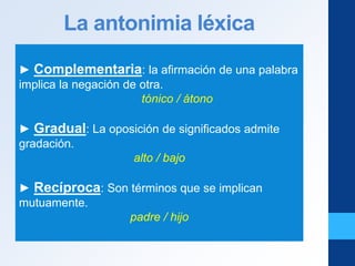 La antonimia léxica
► Complementaria: la afirmación de una palabra
implica la negación de otra.
tónico / átono
► Gradual: La oposición de significados admite
gradación.
alto / bajo
► Recíproca: Son términos que se implican
mutuamente.
padre / hijo
 