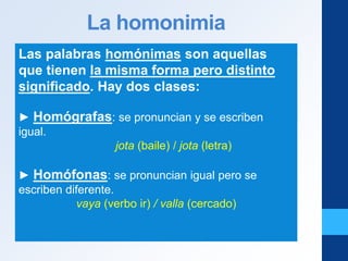 La homonimia
Las palabras homónimas son aquellas
que tienen la misma forma pero distinto
significado. Hay dos clases:
► Homógrafas: se pronuncian y se escriben
igual.
jota (baile) / jota (letra)
► Homófonas: se pronuncian igual pero se
escriben diferente.
vaya (verbo ir) / valla (cercado)
 