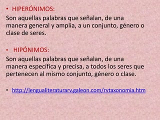 • HIPERÓNIMOS:
Son aquellas palabras que señalan, de una
manera general y amplia, a un conjunto, género o
clase de seres.
• HIPÓNIMOS:
Son aquellas palabras que señalan, de una
manera específica y precisa, a todos los seres que
pertenecen al mismo conjunto, género o clase.
• http://lengualiteraturarv.galeon.com/rvtaxonomia.htm
 