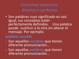 Sinónimos absolutos,
directos o perfectos
• Son palabras cuyo significado es casi
igual, sus conceptos están
perfectamente definidos. Una palabra
puede sustituir a la otra sin alterar el
mensaje. Por ejemplo:
palabra-vocablo
- Son aquellos vocablos que tienen
diferente pronunciación…
- Son aquellas palabras que tienen
diferente pronunciación…
 