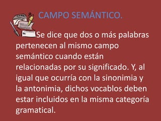 CAMPO SEMÁNTICO.
Se dice que dos o más palabras
pertenecen al mismo campo
semántico cuando están
relacionadas por su significado. Y, al
igual que ocurría con la sinonimia y
la antonimia, dichos vocablos deben
estar incluidos en la misma categoría
gramatical.
 