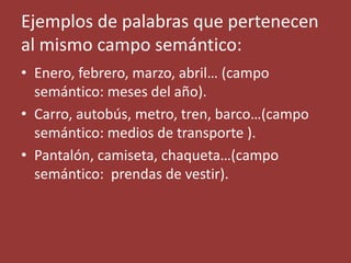 Ejemplos de palabras que pertenecen
al mismo campo semántico:
• Enero, febrero, marzo, abril… (campo
semántico: meses del año).
• Carro, autobús, metro, tren, barco…(campo
semántico: medios de transporte ).
• Pantalón, camiseta, chaqueta…(campo
semántico: prendas de vestir).
 