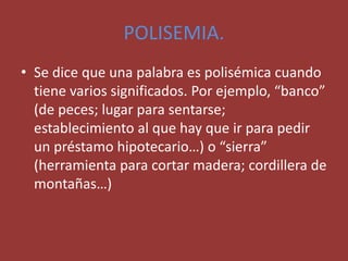 POLISEMIA.
• Se dice que una palabra es polisémica cuando
tiene varios significados. Por ejemplo, “banco”
(de peces; lugar para sentarse;
establecimiento al que hay que ir para pedir
un préstamo hipotecario…) o “sierra”
(herramienta para cortar madera; cordillera de
montañas…)
 