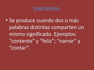 SINONIMIA.
• Se produce cuando dos o más
palabras distintas comparten un
mismo significado. Ejemplos:
“contento” y “feliz”; “narrar” y
“contar”.
 