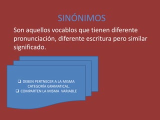 SINÓNIMOS
Son aquellos vocablos que tienen diferente
pronunciación, diferente escritura pero similar
significado.
 DEBEN PERTNECER A LA MISMA
CATEGORÍA GRAMATICAL.
 COMPARTEN LA MISMA VARIABLE
 